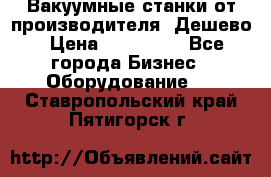 Вакуумные станки от производителя. Дешево › Цена ­ 150 000 - Все города Бизнес » Оборудование   . Ставропольский край,Пятигорск г.